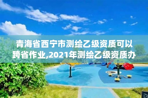 青海省西宁市测绘乙级资质可以跨省作业,2021年测绘乙级资质办公申报条件