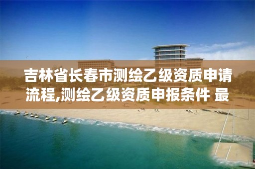 吉林省长春市测绘乙级资质申请流程,测绘乙级资质申报条件 最新