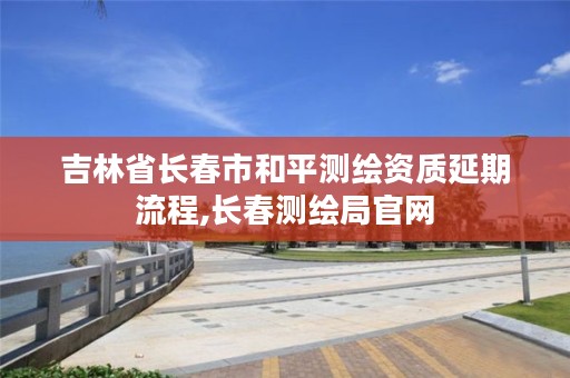 吉林省长春市和平测绘资质延期流程,长春测绘局官网