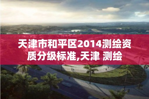 天津市和平区2014测绘资质分级标准,天津 测绘