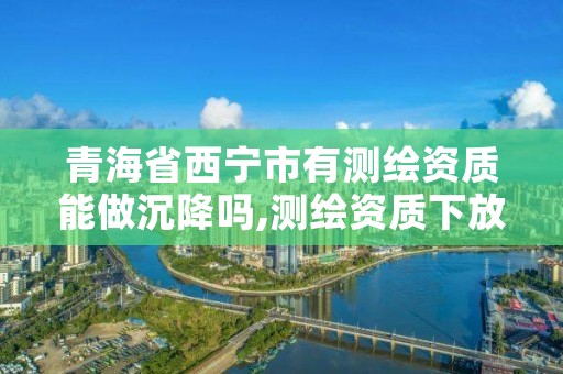 青海省西宁市有测绘资质能做沉降吗,测绘资质下放