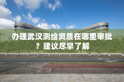 办理武汉测绘资质在哪里审批？建议尽早了解