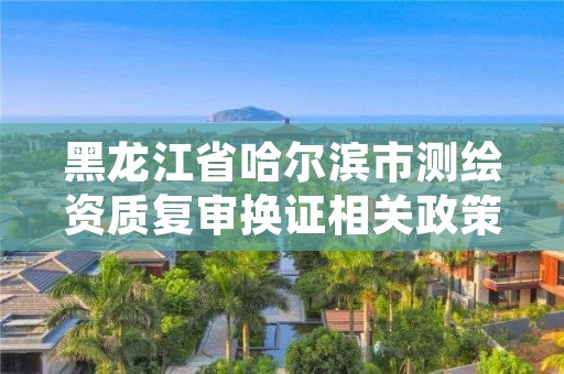 黑龙江省哈尔滨市测绘资质复审换证相关政策,哈尔滨测绘勘察研究院怎么样