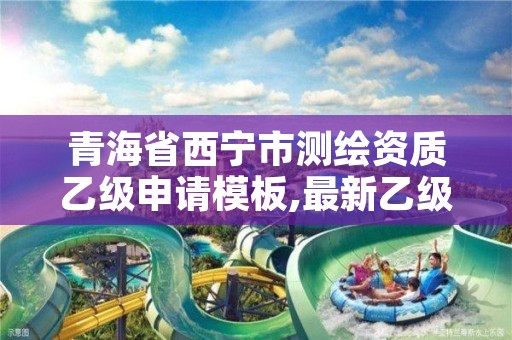 青海省西宁市测绘资质乙级申请模板,最新乙级测绘资质