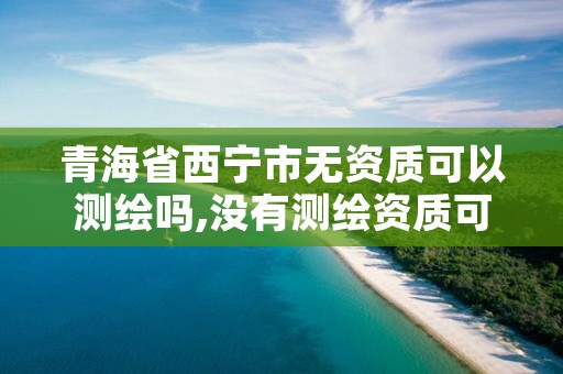 青海省西宁市无资质可以测绘吗,没有测绘资质可以开测绘发票吗