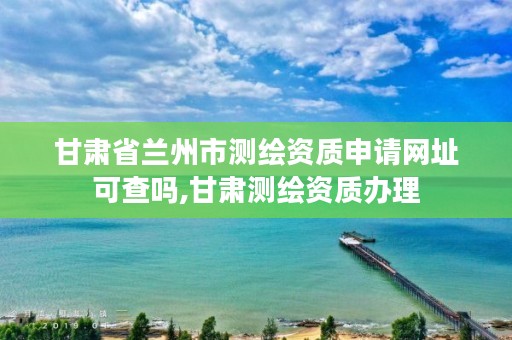 甘肃省兰州市测绘资质申请网址可查吗,甘肃测绘资质办理