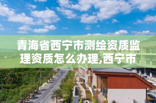 青海省西宁市测绘资质监理资质怎么办理,西宁市测绘院招聘公示