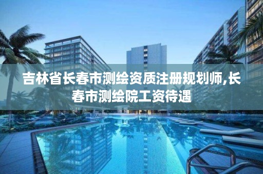 吉林省长春市测绘资质注册规划师,长春市测绘院工资待遇