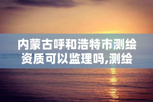 内蒙古呼和浩特市测绘资质可以监理吗,测绘监理资质等级业务范围及承揽范围