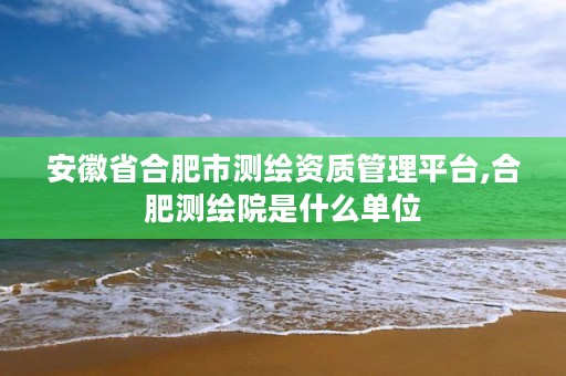 安徽省合肥市测绘资质管理平台,合肥测绘院是什么单位