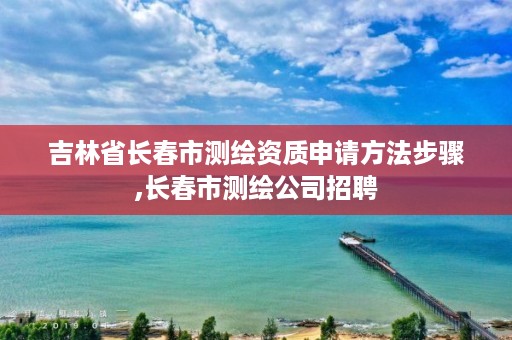 吉林省长春市测绘资质申请方法步骤,长春市测绘公司招聘