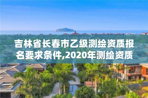 吉林省长春市乙级测绘资质报名要求条件,2020年测绘资质乙级需要什么条件