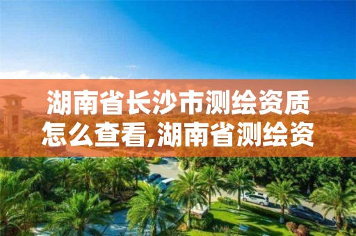 湖南省长沙市测绘资质怎么查看,湖南省测绘资质查询