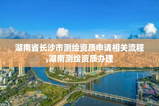 湖南省长沙市测绘资质申请相关流程,湖南测绘资质办理