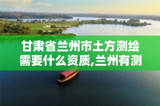 甘肃省兰州市土方测绘需要什么资质,兰州有测绘资质的公司有