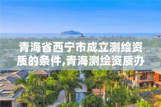 青海省西宁市成立测绘资质的条件,青海测绘资质办理