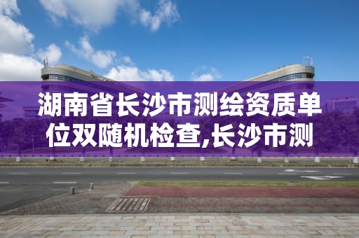 湖南省长沙市测绘资质单位双随机检查,长沙市测绘队