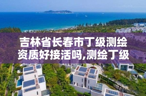 吉林省长春市丁级测绘资质好接活吗,测绘丁级资质承接业务范围