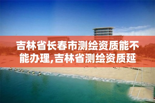 吉林省长春市测绘资质能不能办理,吉林省测绘资质延期