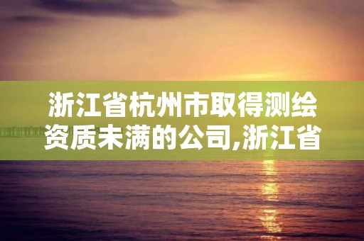 浙江省杭州市取得测绘资质未满的公司,浙江省测绘资质管理实施细则