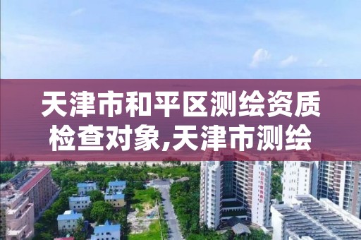 天津市和平区测绘资质检查对象,天津市测绘院有限公司资质