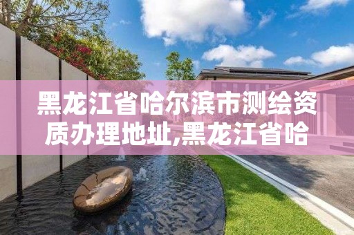 黑龙江省哈尔滨市测绘资质办理地址,黑龙江省哈尔滨市测绘局