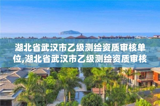 湖北省武汉市乙级测绘资质审核单位,湖北省武汉市乙级测绘资质审核单位有几个