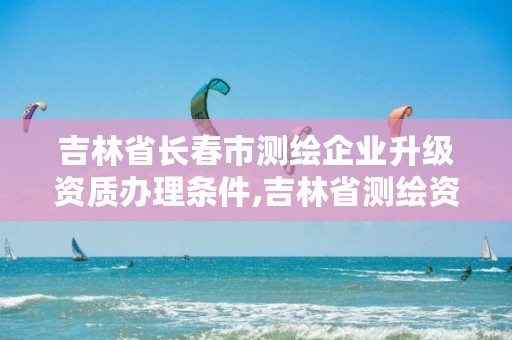 吉林省长春市测绘企业升级资质办理条件,吉林省测绘资质管理平台