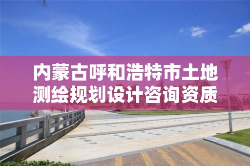 内蒙古呼和浩特市土地测绘规划设计咨询资质,呼和浩特市测绘公司有哪些