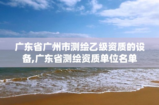 广东省广州市测绘乙级资质的设备,广东省测绘资质单位名单