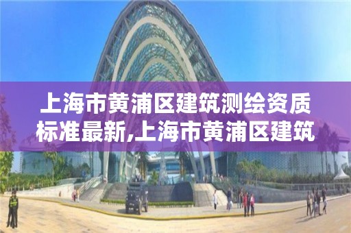 上海市黄浦区建筑测绘资质标准最新,上海市黄浦区建筑测绘资质标准最新公示