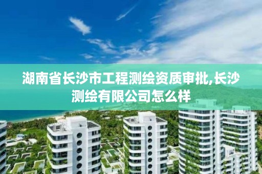 湖南省长沙市工程测绘资质审批,长沙测绘有限公司怎么样