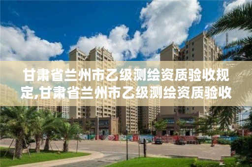 甘肃省兰州市乙级测绘资质验收规定,甘肃省兰州市乙级测绘资质验收规定最新