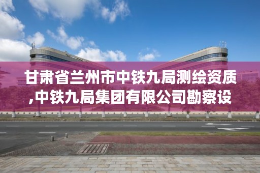 甘肃省兰州市中铁九局测绘资质,中铁九局集团有限公司勘察设计院