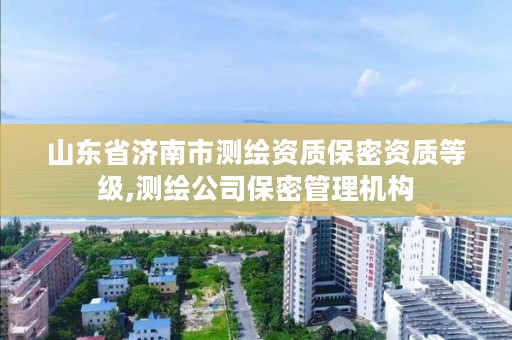 山东省济南市测绘资质保密资质等级,测绘公司保密管理机构