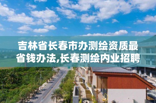 吉林省长春市办测绘资质最省钱办法,长春测绘内业招聘