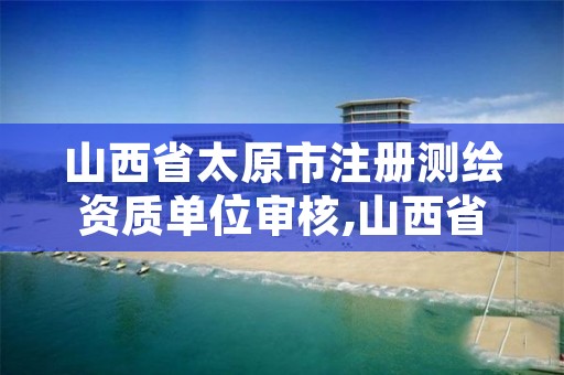 山西省太原市注册测绘资质单位审核,山西省测绘资质查询