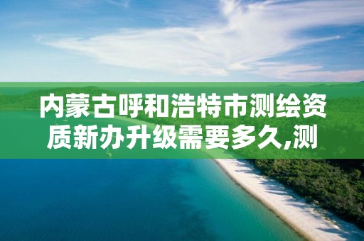 内蒙古呼和浩特市测绘资质新办升级需要多久,测绘资质升级需要几年