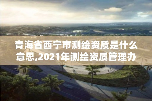 青海省西宁市测绘资质是什么意思,2021年测绘资质管理办法