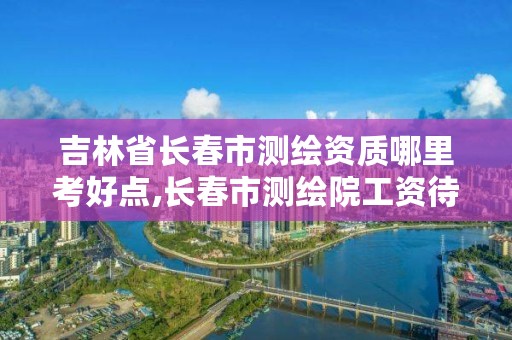 吉林省长春市测绘资质哪里考好点,长春市测绘院工资待遇