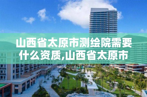 山西省太原市测绘院需要什么资质,山西省太原市测绘院需要什么资质呢