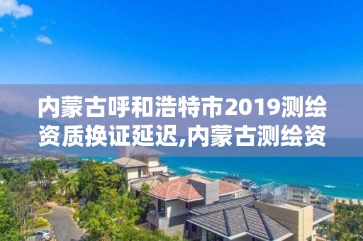 内蒙古呼和浩特市2019测绘资质换证延迟,内蒙古测绘资质代办