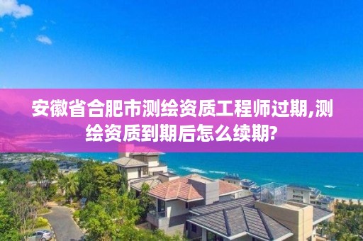 安徽省合肥市测绘资质工程师过期,测绘资质到期后怎么续期?