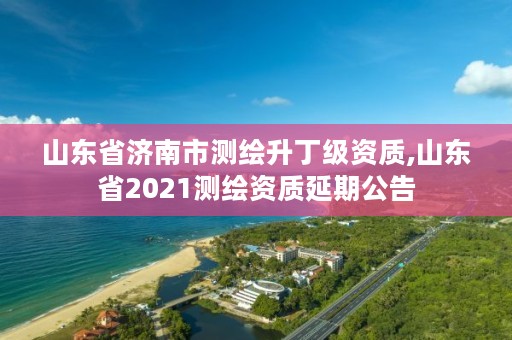 山东省济南市测绘升丁级资质,山东省2021测绘资质延期公告