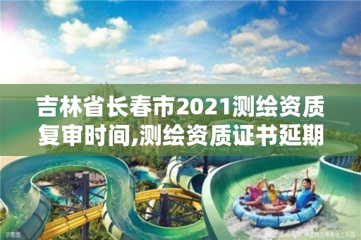 吉林省长春市2021测绘资质复审时间,测绘资质证书延期公告