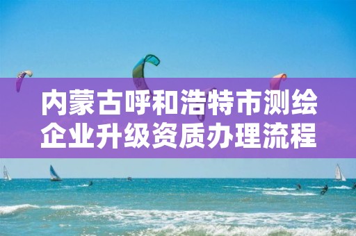 内蒙古呼和浩特市测绘企业升级资质办理流程,呼市测绘单位