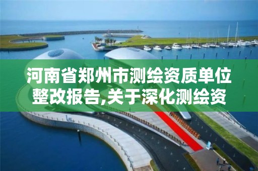 河南省郑州市测绘资质单位整改报告,关于深化测绘资质改革的汇报