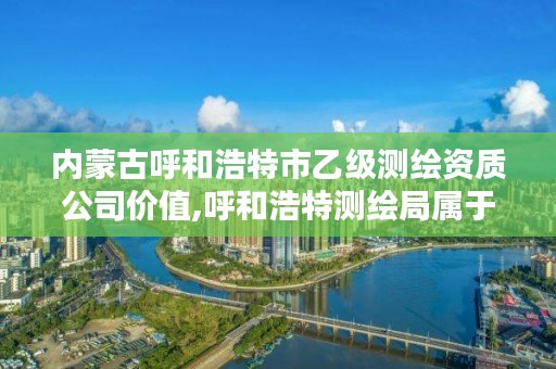 内蒙古呼和浩特市乙级测绘资质公司价值,呼和浩特测绘局属于什么单位管理