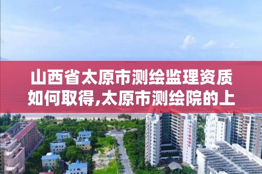 山西省太原市测绘监理资质如何取得,太原市测绘院的上级单位