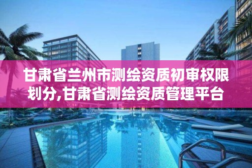 甘肃省兰州市测绘资质初审权限划分,甘肃省测绘资质管理平台